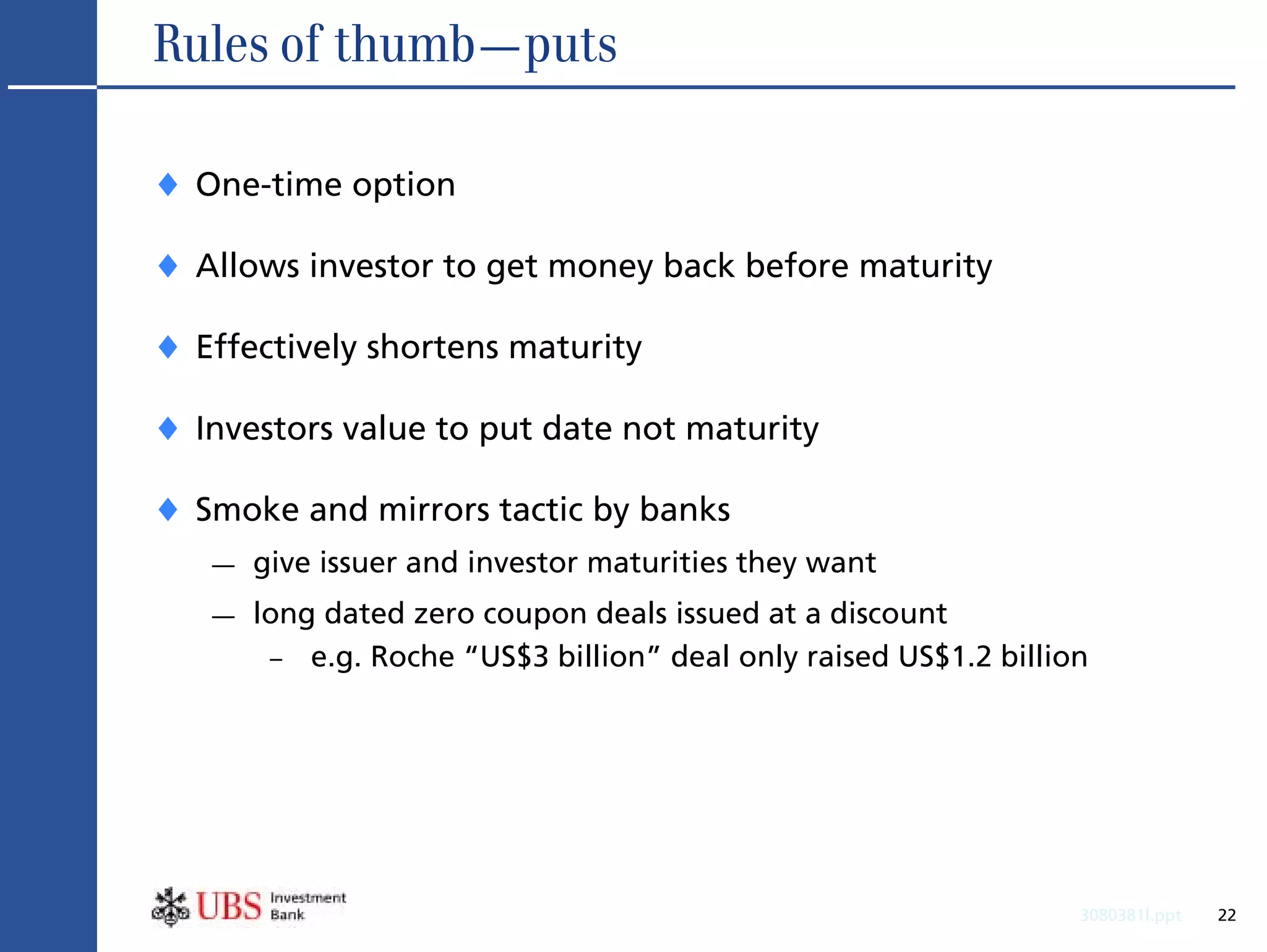 Rules of thumb—puts

♦ One-time option
♦ Allows investor to get money back before maturity
♦ Effectively shortens maturity
♦ Investors value to put date not maturity
♦ Smoke and mirrors tactic by banks
   —   give issuer and investor maturities they want
   —   long dated zero coupon deals issued at a discount
        – e.g. Roche “US$3 billion” deal only raised US$1.2 billion




                                                                  3080381l.ppt   22
 