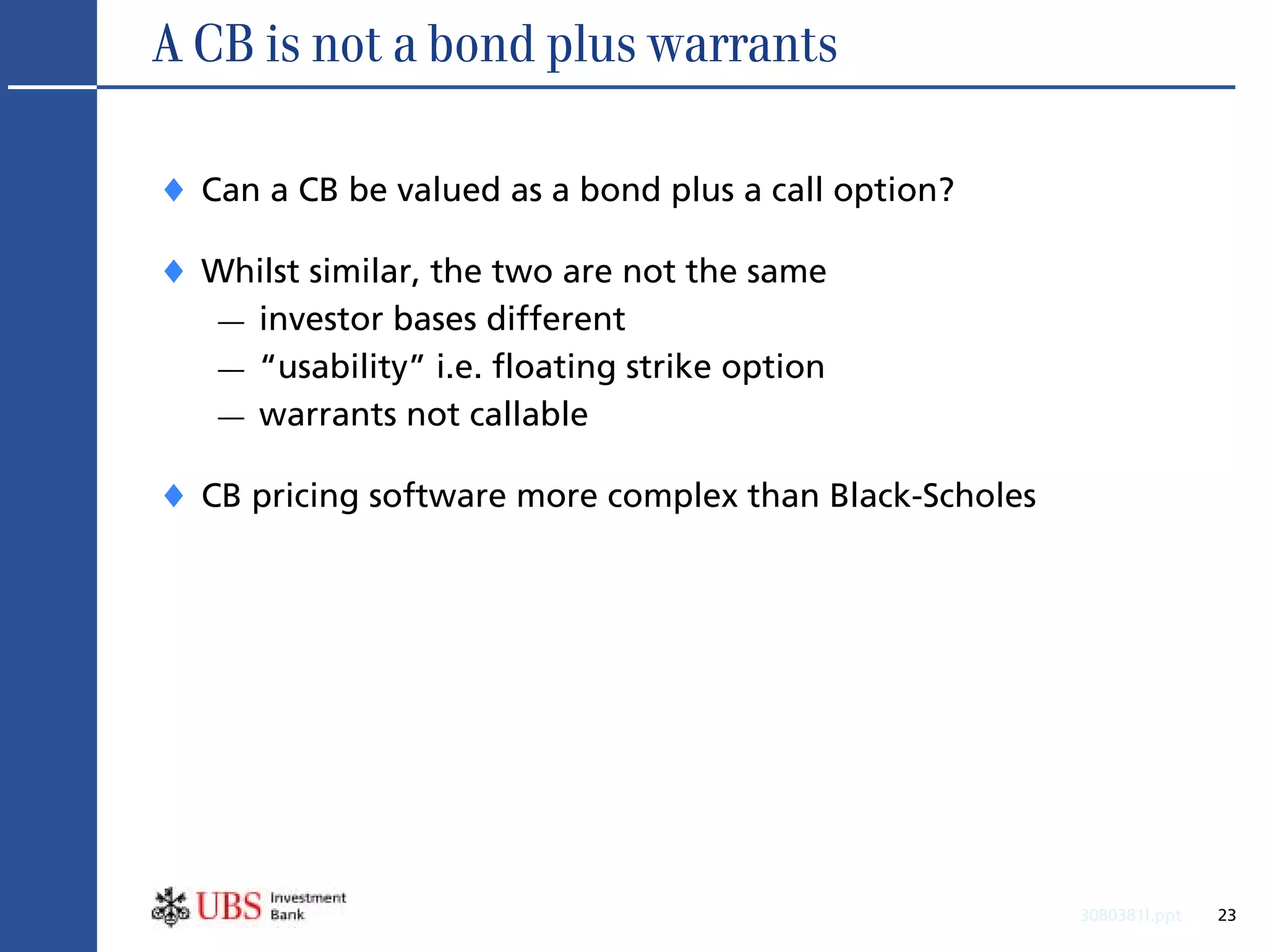 A CB is not a bond plus warrants

♦ Can a CB be valued as a bond plus a call option?
♦ Whilst similar, the two are not the same
   —   investor bases different
   —   “usability” i.e. floating strike option
   —   warrants not callable

♦ CB pricing software more complex than Black-Scholes




                                                        3080381l.ppt   23
 