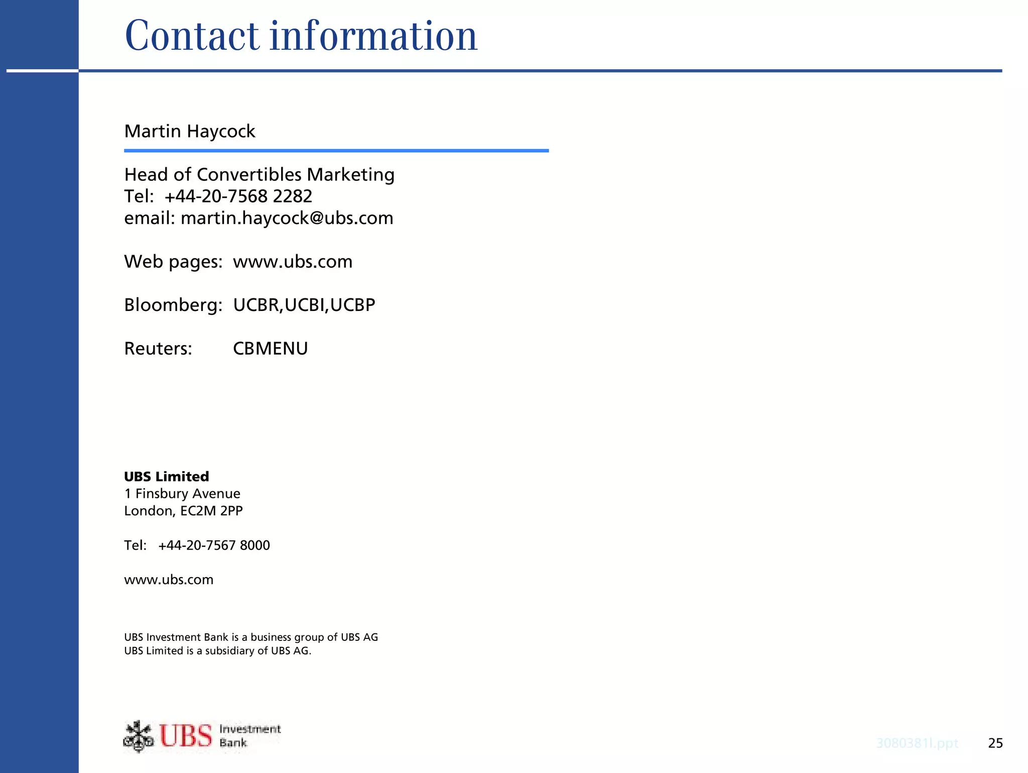 Contact information

Martin Haycock

Head of Convertibles Marketing
Tel: +44-20-7568 2282
email: martin.haycock@ubs.com

Web pages: www.ubs.com

Bloomberg: UCBR,UCBI,UCBP

Reuters:            CBMENU




UBS Limited
1 Finsbury Avenue
London, EC2M 2PP

Tel: +44-20-7567 8000

www.ubs.com



UBS Investment Bank is a business group of UBS AG
UBS Limited is a subsidiary of UBS AG.




                                                    3080381l.ppt   25
 