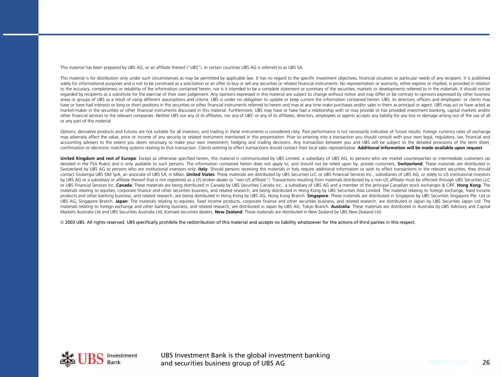 This material has been prepared by UBS AG, or an affiliate thereof ("UBS"). In certain countries UBS AG is referred to as UBS SA.

This material is for distribution only under such circumstances as may be permitted by applicable law. It has no regard to the specific investment objectives, financial situation or particular needs of any recipient. It is published
solely for informational purposes and is not to be construed as a solicitation or an offer to buy or sell any securities or related financial instruments. No representation or warranty, either express or implied, is provided in relation
to the accuracy, completeness or reliability of the information contained herein, nor is it intended to be a complete statement or summary of the securities, markets or developments referred to in the materials. It should not be
regarded by recipients as a substitute for the exercise of their own judgement. Any opinions expressed in this material are subject to change without notice and may differ or be contrary to opinions expressed by other business
areas or groups of UBS as a result of using different assumptions and criteria. UBS is under no obligation to update or keep current the information contained herein. UBS, its directors, officers and employees' or clients may
have or have had interests or long or short positions in the securities or other financial instruments referred to herein and may at any time make purchases and/or sales in them as principal or agent. UBS may act or have acted as
market-maker in the securities or other financial instruments discussed in this material. Furthermore, UBS may have or have had a relationship with or may provide or has provided investment banking, capital markets and/or
other financial services to the relevant companies. Neither UBS nor any of its affiliates, nor any of UBS' or any of its affiliates, directors, employees or agents accepts any liability for any loss or damage arising out of the use of all
or any part of this material.

Options, derivative products and futures are not suitable for all investors, and trading in these instruments is considered risky. Past performance is not necessarily indicative of future results. Foreign currency rates of exchange
may adversely affect the value, price or income of any security or related instrument mentioned in this presentation. Prior to entering into a transaction you should consult with your own legal, regulatory, tax, financial and
accounting advisers to the extent you deem necessary to make your own investment, hedging and trading decisions. Any transaction between you and UBS will be subject to the detailed provisions of the term sheet,
confirmation or electronic matching systems relating to that transaction. Clients wishing to effect transactions should contact their local sales representative. Additional information will be made available upon request.

United Kingdom and rest of Europe: Except as otherwise specified herein, this material is communicated by UBS Limited, a subsidiary of UBS AG, to persons who are market counterparties or intermediate customers (as
detailed in the FSA Rules) and is only available to such persons. The information contained herein does not apply to, and should not be relied upon by, private customers. Switzerland: These materials are distributed in
Switzerland by UBS AG to persons who are institutional investors only. Italy: Should persons receiving this materials in Italy require additional information or wish to effect transactions in the relevant securities, they should
contact Giubergia UBS SIM SpA, an associate of UBS SA, in Milan. United States: These materials are distributed by UBS Securities LLC or UBS Financial Services Inc., subsidiaries of UBS AG, or solely to US institutional investors
by UBS AG or a subsidiary or affiliate thereof that is not registered as a US broker-dealer (a "non-US affiliate"). Transactions resulting from materials distributed by a non-US affiliate must be effected through UBS Securities LLC
or UBS Financial Services Inc. Canada: These materials are being distributed in Canada by UBS Securities Canada Inc., a subsidiary of UBS AG and a member of the principal Canadian stock exchanges & CIPF. Hong Kong: The
materials relating to equities, corporate finance and other securities business, and related research, are being distributed in Hong Kong by UBS Securities Asia Limited. The material relating to foreign exchange, fixed income
products and other banking business, and related research, are being distributed in Hong Kong by UBS AG, Hong Kong Branch. Singapore: These materials are distributed in Singapore by UBS Securities Singapore Pte. Ltd or
UBS AG, Singapore Branch. Japan: The materials relating to equities, fixed income products, corporate finance and other securities business, and related research, are distributed in Japan by UBS Securities Japan Ltd. The
materials relating to foreign exchange and other banking business, and related research, are distributed in Japan by UBS AG, Tokyo Branch. Australia: These materials are distributed in Australia by UBS Advisory and Capital
Markets Australia Ltd and UBS Securities Australia Ltd, licensed securities dealers. New Zealand: These materials are distributed in New Zealand by UBS New Zealand Ltd.

 2003 UBS. All rights reserved. UBS specifically prohibits the redistribution of this material and accepts no liability whatsoever for the actions of third parties in this respect.




                                                       UBS Investment Bank is the global investment banking
                                                       and securities business group of UBS AG                                                                                                             3080381l.ppt                  26
 