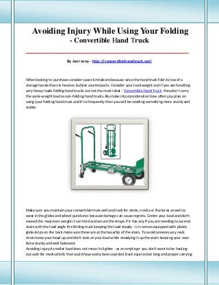 Avoiding Injury While Using Your Folding
- Convertible Hand Truck
___________________________________________________________________________________

By Jonr Jony - http://convertiblehandtruck.net/

When looking to purchase consider space limitations because since the hand truck fold its less of a
storage hassle than its heavier, bulkier counterparts. Consider your load weight and if you are handling
very heavy loads folding hand trucks are not the most ideal - Convertible Hand Truck they don't carry
the same weight load as non-folding hand trucks.Also take into consideration how often you plan on
using your folding hand truck and if its frequently then you will be needing something more sturdy and
stable.

Make sure you maintain your convertible truck well and look for dents, cracks or fractures as well as
wear in the glides and wheel punctures because damage can cause regrets. Centre your load and don't
exceed the maximum weight it can hold and secure the straps if it has any.If you are needing to ascend
stairs with the load angle the folding truck keeping the load steady - is it comes equipped with plastic
glide strips on the back make sure these are at the base/lip of the stairs. To avoid unnecessary neck
strain keep your head up and don't look at your load while steadying it up the stairs keeping your own
fame sturdy and well balanced.
Avoiding injuryA smaller load does not mean its lighter - as an employer you don't want to be hauling
out cash for medical bills that could have easily been avoided. Back injuries last long and proper carrying

 