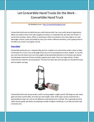 Let Convertible Hand Trucks Do the Work Convertible Hand Truck
__________________________________________
By Madeleine June - http://convertiblehandtruck.net/

Convertible hand trucks are definitely very useful devices which has a very wide variety of applications.
When you need to move some heavy supplies every day, it is important that you need one of them. It
can be used at homes, stores, offices or warehouses where one needs to carry many objects. Its main
advantage is that it's easily convertible to meet your needs in different situations, and it greatly reduces
the effort you need to carry goods around.
Know More
Convertible hand trucks are L-shaped trolley that has a handle at an end and the wheels, swivel or fixed,
on the base of it. It has a very small ledge which you use for carrying boxes or other supplies. To use this,
you must lean this device over such that weight remains perfectly balanced on to the base and wheels,
thus allowing movement of heavy and bulky supplies quite easily. There are large varieties of handtrucks that are suited for various purposes. The two most basic and common types are the platform type
and the ladder-cart type.

Convertible hand trucks are generally used for carrying weights roughly around 250 kilograms and needs
good care that must be taken of as they are more fragile. Some of the types can be converted into a
special platform type cart, and can be folded out and pushed on the 4 wheels. This is generally used for
rather heavier goods and allows carrying large number of objects collectively. It can take twice the load
of normal carts.

 