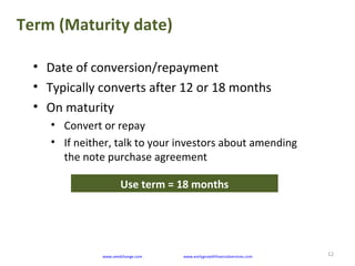 Term (Maturity date)
12
• Date of conversion/repayment
• Typically converts after 12 or 18 months
• On maturity
• Convert or repay
• If neither, talk to your investors about amending
the note purchase agreement
www.seedchange.com www.earlygrowthfinancialservices.com
Use term = 18 months
 