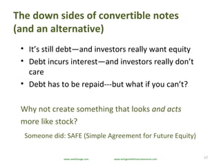The down sides of convertible notes
(and an alternative)
17
• It’s still debt—and investors really want equity
• Debt incurs interest—and investors really don’t
care
• Debt has to be repaid---but what if you can’t?
Why not create something that looks and acts
more like stock?
Someone did: SAFE (Simple Agreement for Future Equity)
www.seedchange.com www.earlygrowthfinancialservices.com
 