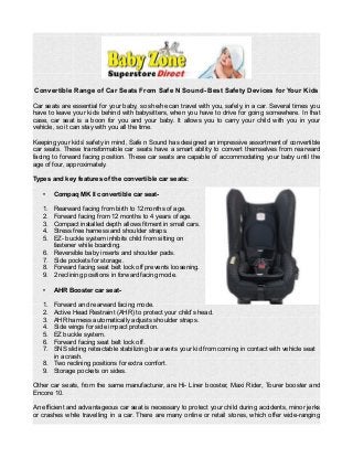 Convertible Range of Car Seats From Safe N Sound- Best Safety Devices for Your Kids
Car seats are essential for your baby, so she/he can travel with you, safely, in a car. Several times you
have to leave your kids behind with babysitters, when you have to drive for going somewhere. In that
case, car seat is a boon for you and your baby. It allows you to carry your child with you in your
vehicle, so it can stay with you all the time.
Keeping your kids’ safety in mind, Safe n Sound has designed an impressive assortment of convertible
car seats. These transformable car seats have a smart ability to convert themselves from rearward
facing to forward facing position. These car seats are capable of accommodating your baby until the
age of four, approximately.
Types and key features of the convertible car seats:
• Compaq MK II convertible car seat-
1. Rearward facing from birth to 12months of age.
2. Forward facing from 12 months to 4 years of age.
3. Compact installed depth allows fitment in small cars.
4. Stress free harness and shoulder straps.
5. EZ- buckle system inhibits child from sitting on
fastener while boarding.
6. Reversible baby inserts and shoulder pads.
7. Side pockets for storage.
8. Forward facing seat belt lock off prevents loosening.
9. 2 reclining positions in forward facing mode.
• AHR Booster car seat-
1. Forward and rearward facing mode.
2. Active Head Restraint (AHR) to protect your child’s head.
3. AHR harness automatically adjusts shoulder straps.
4. Side wings for side impact protection.
5. EZ buckle system.
6. Forward facing seat belt lock off.
7. SNS sliding retractable stabilizing bar averts your kid from coming in contact with vehicle seat
in a crash.
8. Two reclining positions for extra comfort.
9. Storage pockets on sides.
Other car seats, from the same manufacturer, are Hi- Liner booster, Maxi Rider, Tourer booster and
Encore 10.
An efficient and advantageous car seat is necessary to protect your child during accidents, minor jerks
or crashes while travelling in a car. There are many online or retail stores, which offer wide-ranging
 