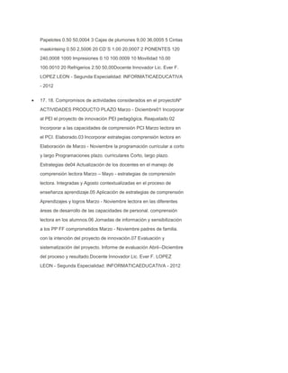 Papelotes 0.50 50,0004 3 Cajas de plumones 9,00 36,0005 5 Cintas
maskinteing 0.50 2,5006 20 CD`S 1.00 20,0007 2 PONENTES 120
240,0008 1000 Impresiones 0.10 100.0009 10 Movilidad 10.00
100.0010 20 Refrigerios 2.50 50,00Docente Innovador Lic. Ever F.
LOPEZ LEON - Segunda Especialidad: INFORMATICAEDUCATIVA
- 2012
17. 18. Compromisos de actividades considerados en el proyectoNº
ACTIVIDADES PRODUCTO PLAZO Marzo - Diciembre01 Incorporar
al PEI el proyecto de innovación PEI pedagógica. Reajustado.02
Incorporar a las capacidades de comprensión PCI Marzo lectora en
el PCI. Elaborado.03 Incorporar estrategias comprensión lectora en
Elaboración de Marzo - Noviembre la programación curricular a corto
y largo Programaciones plazo. curriculares Corto, largo plazo.
Estrategias de04 Actualización de los docentes en el manejo de
comprensión lectora Marzo – Mayo - estrategias de comprensión
lectora. Integradas y Agosto contextualizadas en el proceso de
enseñanza aprendizaje.05 Aplicación de estrategias de comprensión
Aprendizajes y logros Marzo - Noviembre lectora en las diferentes
áreas de desarrollo de las capacidades de personal. comprensión
lectora en los alumnos.06 Jornadas de información y sensibilización
a los PP FF comprometidos Marzo - Noviembre padres de familia.
con la intención del proyecto de innovación.07 Evaluación y
sistematización del proyecto. Informe de evaluación Abril--Diciembre
del proceso y resultado.Docente Innovador Lic. Ever F. LOPEZ
LEON - Segunda Especialidad: INFORMATICAEDUCATIVA - 2012

 