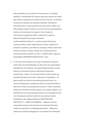 lectura auténtica, en las cuales los chicos leancon un propósito
específico. Generalmente se imponen textos que carecen de sentido
ylos chicos no participan en la selección de los mismos. Los lectores
se acercan a lostextos con propósitos definidos: entretenerse,
informarse sobre un tema específico,encontrar placer estético, etc.
Este propósito estará vinculado con el tipo de lectura querealizará.El
proceso de comprensión de cualquier lector consiste en
acercamientos progresivos altexto, mediante los cuales va
elaborando hipótesis que luego rechazará o
confirmarádefinitivamente.5.2. La lectura implica: Reconocer
símbolos, gráficos, letras, organizadores de texto. Organizar los
símbolos en palabras y las frases en conceptos. Predecir acerca del
contenido. Recrear. Evaluar a través de la comprensión de la
personal.Docente Innovador Lic. Ever F. LOPEZ LEON - Segunda
Especialidad: INFORMATICAEDUCATIVA - 2012
8. Con todo esto se lograra una mayor comprensión del alumno
como lector que piensainterpreta, es decir lector que sepa elaborar
anticipaciones del contenido, que guíeninteligentemente su propia
lectura.La comprensión lectora comprende los siguientes
componentes:- Literal.- Es el reconocimiento de todo aquello que
explícitamente figura en el texto.- Inferencial o interpretativo.- Se
ejerce cuando se activa el conocimiento previa del lector y se
formula anticipaciones, suposiciones sobre el contenido del texto a
partir de los índices que proporciona la lectura.- Crítico o profundo.Implica una formación de juicios propios; con carácter subjetivo, una
autentificación con los personajes del texto con el lenguaje del actor,
una interpretación personal a partir de las acciones creadas
basándose en las imágenes literarias. OBJETIVOS DEL
PROYECTO 7.1.-OBJETIVO GENERAL. - Mejorar el nivel de
comprensión lectora en los alumnos de la Institución Educativa
mediante la aplicación de estrategias pertinentes. - Mejorara la
calidad de la práctica pedagógica en los docentes de la Institución

 