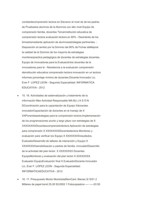 constantecomprensión lectora en Elevaron el nivel de de los padres
de Pruebaslos alumnos de la Alumnos con alto nivel Equipo de
comprensión familia, docentes Tercerinstitución educativa de
comprensión lectora evaluación lectora en 80% - Desinterés de los
bimestremediante aplicación de alumnosestrategias pertinentes. Disposición al cambio por la Dominio del 80% de Fichas deMejorar
la calidad de la Dominio de los mayoría de estrategias
monitoreopractica pedagógica de docentes de estrategias docentes.
Equipo de innovadoras para la Evaluaciónlos docentes de la
innovadoras para la - Resistencia a la evaluación comprensión
deinstitución educativa comprensión lectora innovación en un lectora
informes porcentaje mínimo de docentes.Docente Innovador Lic.
Ever F. LOPEZ LEON - Segunda Especialidad: INFORMATICA
EDUCATIVA - 2012
15. 16. Actividades de sistematización y tratamiento de la
información Mes Actividad Responsable MA MJ J A S O N
DCoordinación para la capacitación de Equipo Xdocentes.
innovadorCapacitación de docentes en el manejo de X
XXPonentesestrategias para la comprensión lectora.Implementación
de los programaciones acorto y largo plazo con estrategias de X
XXXXXXXXDocentescomprensiónlectora.Aplicación de estrategias
para comprensión X XXXXXXXXDocenteslectora.Monitoreo y
evaluación para verificar los Equipo X XXXXXXXXresultados.
EvaluadorDesarrollo de talleres de interacción y Equipo X
XXXXXXXXsensibilización a padres de familia. innovadorDesarrollo
de la actividad del plan lector. X XXXXXXXX Docentes
EquipoMonitoreo y evaluación del plan lector X XXXXXXXX
Evaluador EquipoEvaluación final X EvaluadorDocente Innovador
Lic. Ever F. LOPEZ LEON - Segunda Especialidad:
INFORMATICAEDUCATIVA - 2012
16. 17. Presupuesto Monto MontototalÍtemCant. Bienes S/ S/01 2
Millares de papel bond 25,00 50,0002 1 Fotocopiadora ---- -----03 50

 