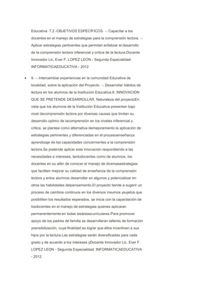 Educativa. 7.2.-OBJETIVOS ESPECÍFICOS.

Capacitar a los

docentes en el manejo de estrategias para la comprensión lectora.
Aplicar estrategias pertinentes que permitan enfatizar el desarrollo
de la comprensión lectora inferencial y crítica de la lectura.Docente
Innovador Lic. Ever F. LOPEZ LEON - Segunda Especialidad:
INFORMATICAEDUCATIVA - 2012
9.

Intercambiar experiencias en la comunidad Educativa de

localidad, sobre la aplicación del Proyecto.

Desarrollar hábitos de

lectura en los alumnos de la Institución Educativa.8. INNOVACION
QUE SE PRETENDE DESARROLLAR. Naturaleza del proyectoEn
vista que los alumnos de la Institución Educativa presentan bajo
nivel decomprensión lectora por diversas causas que limitan su
desarrollo optimo de lacomprensión en los niveles inferencial y
critica, se plantea como alternativa demejoramiento la aplicación de
estrategias pertinentes y diferenciadas en el procesoenseñanza
aprendizaje de las capacidades concernientes a la comprensión
lectora.Se pretende aplicar esta innovación respondiendo a las
necesidades e intereses, tantodocentes como de alumnos, los
docentes en su afán de conocer el manejo de diversasestrategias
que faciliten mejorar su calidad de enseñanza de la comprensión
lectora y enlos alumnos desarrollar en algunos y potencializar en
otros las habilidades delpensamiento.El proyecto tiende a sugerir un
proceso de cambios continuos en los diversos insumos ysujetos que
posibiliten los resultados esperados, se inicia con la capacitación de
losdocentes en el manejo de estrategias quienes aplicaran
permanentemente en todas lasáreascurriculares.Para promover
apoyo de los padres de familia se desarrollaran talleres de formación
ysensibilización, cuya finalidad es lograr que ellos incentiven a sus
hijos por la lectura.Las estrategias serán diversificadas para cada
grado y de acuerdo a los intereses yDocente Innovador Lic. Ever F.
LOPEZ LEON - Segunda Especialidad: INFORMATICAEDUCATIVA
- 2012

 