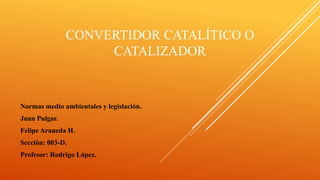 CONVERTIDOR CATALÍTICO O
CATALIZADOR
Normas medio ambientales y legislación.
Juan Pulgar.
Felipe Araneda H.
Sección: 003-D.
Profesor: Rodrigo López.
 