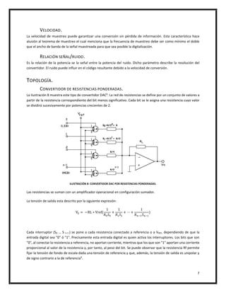 7
VELOCIDAD.
La velocidad de muestreo puede garantizar una conversión sin pérdida de información. Esta característica hace
alusión al teorema de muestreo el cual menciona que la frecuencia de muestreo debe ser como mínimo el doble
que el ancho de banda de la señal muestreada para que sea posible la digitalización.
RELACIÓN SEÑAL/RUIDO.
Es la relación de la potencia se la señal entre la potencia del ruido. Dicho parámetro describe la resolución del
convertidor. El ruido puede influir en el código resultante debido a la velocidad de conversión.
TOPOLOGÍA.
CONVERTIDOR DE RESISTENCIAS PONDERADAS.
La ilustración 8 muestra este tipo de convertidor DAC9
. La red de resistencias se define por un conjunto de valores a
partir de la resistencia correspondiente del bit menos significativo. Cada bit se le asigna una resistencia cuyo valor
se dividirá sucesivamente por potencias crecientes de 2.
ILUSTRACIÓN 8: CONVERTIDOR DAC POR RESISTENCIAS PONDERADAS.
Las resistencias se suman con un amplificador operacional en configuración sumador.
La tensión de salida esta descrito por la siguiente expresión:
V0 = −RL ∗ Vref(
1
𝑅0 𝑆0
+
1
𝑅1 𝑆1
+ ⋯ +
1
𝑅 𝑛−1 𝑆 𝑛−1
)
Cada interruptor (S0 … S n-1 ) se pone a cada resistencia conectado a referencia o a VREF, dependiendo de que la
entrada digital sea "0" ó "1". Precisamente esta entrada digital es quien activa los interruptores. Los bits que son
"0", al conectar la resistencia a referencia, no aportan corriente, mientras que los que son "1" aportan una corriente
proporcional al valor de la resistencia y, por tanto, al peso del bit. Se puede observar que la resistencia Rf permite
fijar la tensión de fondo de escala dada una tensión de referencia y que, además, la tensión de salida es unipolar y
de signo contrario a la de referencia9
.
 