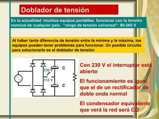 Doblador de tensión
En la actualidad muchos equipos portátiles funcionar con la tensión
nominal de cualquier país. “rango de tensión universal”: 90-265 V
Al haber tanta diferencia de tensión entre la mínima y la máxima, los
equipos pueden tener problemas para funcionar. Un posible circuito
para solucionarlo es el doblador de tensión
230 V
110 V
Con 230 V el interruptor está
abierto
El funcionamiento es igual
que el de un rectificador de
doble onda normal
El condensador equivalente
que verá la red será C/2
C
C
 