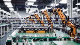 Funcionamiento de el modulo PLC
Una de las funciones de el plc el trasfotrmar las señales digitales y en base a eso es
capaz de regular tanto con un potenciometro regular la potencia y la velocidad de un
motor tambien puede regular la temperatura en el orno comunmente los
convertidores dijitales a analogicos trabajan junto con los convertidores analogicos
digitales para poder automatizar procesos en la industria
 