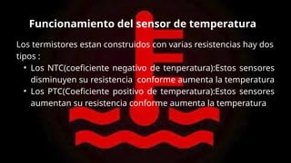 Los termistores estan construidos con varias resistencias hay dos
tipos :
• Los NTC(coeficiente negativo de tenperatura):Estos sensores
disminuyen su resistencia conforme aumenta la temperatura
• Los PTC(Coeficiente positivo de temperatura):Estos sensores
aumentan su resistencia conforme aumenta la temperatura
Funcionamiento del sensor de temperatura
 