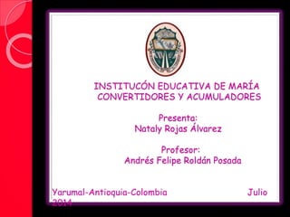 INSTITUCÓN EDUCATIVA DE MARÍA
CONVERTIDORES Y ACUMULADORES
Presenta:
Nataly Rojas Álvarez
Profesor:
Andrés Felipe Roldán Posada
Yarumal-Antioquia-Colombia Julio
2014
 