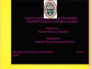 INSTITUCÓN EDUCATIVA DE MARÍA
CONVERTIDORES Y ACUMULADORES
PRESENTA:
NATALY ROJAS ÁLVAREZ
PROFESOR:
ANDRÉS FELIPE ROLDÁN POSADA
YARUMAL-ANTIOQUIA-COLOMBIA JULIO
2014
 