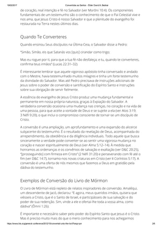 19/02/2017 Convertidos ao Senhor ­ Élder David A. Bednar
https://www.lds.org/general­conference/2012/10/converted­unto­the­lord?lang=por 2/6
de coração, real intenção e fé no Salvador (ver Morôni 10:4). Os componentes
fundamentais de um testemunho são o conhecimento de que o Pai Celestial vive e
nos ama, que Jesus Cristo é nosso Salvador e que a plenitude do evangelho foi
restaurada na Terra nestes últimos dias.
Quando Te Converteres
Quando ensinou Seus discípulos na Última Ceia, o Salvador disse a Pedro:
“Simão, Simão, eis que Satanás vos [quis] cirandar como trigo;
Mas eu roguei por ti, para que a tua fé não desfaleça; e tu, quando te converteres,
con™rma teus irmãos” (Lucas 22:31–32).
É interessante lembrar que aquele vigoroso apóstolo tinha conversado e andado
com o Mestre, havia testemunhado muitos milagres e tinha um forte testemunho
da divindade do Salvador. Mas até Pedro precisava de instruções adicionais de
Jesus sobre o poder de conversão e santi™cação do Espírito Santo e instruções
sobre sua obrigação de servir ™elmente.
A essência do evangelho de Jesus Cristo produz uma mudança fundamental e
permanente em nossa própria natureza, graças à Expiação do Salvador. A
verdadeira conversão ocasiona uma mudança nas crenças, no coração e na vida de
uma pessoa, para que aceite a vontade de Deus e se sujeite a ela (ver Atos 3:19;
3 Né™ 9:20), o que inclui o compromisso consciente de tornar-se um discípulo de
Cristo.
A conversão é uma ampliação, um aprofundamento e uma expansão do alicerce
subjacente do testemunho. É o resultado da revelação de Deus, acompanhada do
arrependimento, da obediência e da diligência individuais. Todo aquele que busca
sinceramente a verdade pode converter-se ao sentir uma vigorosa mudança no
coração e nascer espiritualmente de Deus (ver Alma 5:12–14). À medida que
honramos as ordenanças e os convênios de salvação e exaltação (ver D&C 20:25),
“[prosseguindo] com ™rmeza em Cristo” (2 Né™ 31:20) e perseverando com fé até o
™m (ver D&C 14:7), tornamo-nos novas criaturas em Cristo (ver II Coríntios 5:17). A
conversão é uma oferta de nós mesmos que fazemos a Deus em gratidão pela
dádiva do testemunho.
Exemplos de Conversão do Livro de Mórmon
O Livro de Mórmon está repleto de relatos inspiradores de conversão. Amaléqui,
um descendente de Jacó, declarou: “E agora, meus queridos irmãos, quisera que
viésseis a Cristo, que é o Santo de Israel, e participásseis de sua salvação e do
poder de sua redenção. Sim, vinde a ele e ofertai-lhe toda a vossa alma, como
dádiva” (Ômni 1:26).
É importante e necessário saber pelo poder do Espírito Santo que Jesus é o Cristo.
Mas é preciso muito mais do que o mero conhecimento para nos achegarmos
 