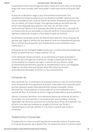 19/02/2017 Convertidos ao Senhor ­ Élder David A. Bednar
https://www.lds.org/general­conference/2012/10/converted­unto­the­lord?lang=por 3/6
sinceramente a Ele e Lhe entregarmos toda a nossa alma como oferta. A conversão
exige todo nosso coração, todo nosso poder e toda nossa mente e força (ver D&C
42).
O povo do rei Benjamim reagiu a seus ensinamentos exclamando: “Sim,
acreditamos em todas as palavras que nos disseste e também sabemos que são
certas e verdadeiras, por causa do Espírito do Senhor Onipotente que efetuou em
nós, ou melhor, em nosso coração, uma vigorosa mudança, de modo que não
temos mais disposição para praticar o mal, mas, sim, de fazer o bem
continuamente” (Mosias 5:2). A aceitação das palavras proferidas, a aquisição de
um testemunho de sua veracidade e o exercício da fé em Cristo produziram uma
vigorosa mudança de coração e a ™rme determinação de melhorar.
Os lamanitas convertidos do livro de Helamã foram descritos como um grupo de
pessoas que “segue o caminho de seus deveres, anda circunspectamente perante
Deus e esforça-se para guardar seus mandamentos e seus estatutos e suas
ordenanças. (…)
Esforçando-se com infatigável diligência para que o conhecimento da verdade seja
levado ao restante de seus irmãos” (Helamã 15:5–6).
Como destacado nesses exemplos, as características principais associadas à
conversão são uma vigorosa mudança no coração, a disposição de fazer o bem
continuamente e o empenho de seguir o caminho de seus deveres, andar
prudentemente perante Deus, guardar os mandamentos e servir com infatigável
diligência. Fica bem claro que aquelas almas ™éis tinham-se tornado
profundamente devotadas ao Senhor e a Seus ensinamentos.
Converter-se
Para muitos de nós, a conversão é um processo contínuo, e não um acontecimento
único resultante de uma experiência dramática. Linha sobre linha e preceito sobre
preceito, gradual e quase imperceptivelmente, nossas motivações, nossos
pensamentos, nossas palavras e nossas ações se tornam condizentes com a
vontade de Deus. A conversão ao Senhor exige tanto persistência quanto paciência.
Samuel, o lamanita, identi™cou cinco elementos básicos da conversão ao Senhor:
(1) acreditar nos ensinamentos e nas profecias dos santos profetas conforme
registrados nas escrituras, (2) exercer fé no Senhor Jesus Cristo, (3) arrepender-nos,
(4) sentir uma vigorosa mudança no coração e (5) tornar-nos “™rmes e
inquebrantáveis na fé” (ver Helamã 15:7–8). Esse é o padrão que conduz à
conversão.
Testemunho e Conversão
O testemunho é o início e um pré-requisito da conversão contínua. O testemunho
é um ponto de partida, não o destino ™nal. Um testemunho forte é o alicerce sobre
 