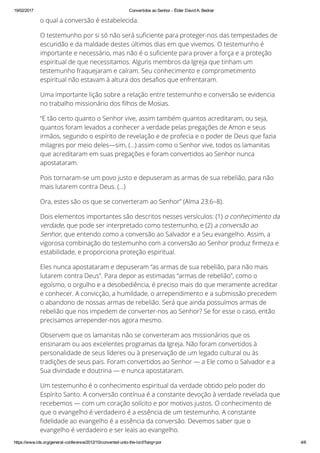19/02/2017 Convertidos ao Senhor ­ Élder David A. Bednar
https://www.lds.org/general­conference/2012/10/converted­unto­the­lord?lang=por 4/6
o qual a conversão é estabelecida.
O testemunho por si só não será su™ciente para proteger-nos das tempestades de
escuridão e da maldade destes últimos dias em que vivemos. O testemunho é
importante e necessário, mas não é o su™ciente para prover a força e a proteção
espiritual de que necessitamos. Alguns membros da Igreja que tinham um
testemunho fraquejaram e caíram. Seu conhecimento e comprometimento
espiritual não estavam à altura dos desa™os que enfrentaram.
Uma importante lição sobre a relação entre testemunho e conversão se evidencia
no trabalho missionário dos ™lhos de Mosias.
“E tão certo quanto o Senhor vive, assim também quantos acreditaram, ou seja,
quantos foram levados a conhecer a verdade pelas pregações de Amon e seus
irmãos, segundo o espírito de revelação e de profecia e o poder de Deus que fazia
milagres por meio deles—sim, (…) assim como o Senhor vive, todos os lamanitas
que acreditaram em suas pregações e foram convertidos ao Senhor nunca
apostataram.
Pois tornaram-se um povo justo e depuseram as armas de sua rebelião, para não
mais lutarem contra Deus. (…)
Ora, estes são os que se converteram ao Senhor” (Alma 23:6–8).
Dois elementos importantes são descritos nesses versículos: (1) o conhecimento da
verdade, que pode ser interpretado como testemunho, e (2) a conversão ao
Senhor, que entendo como a conversão ao Salvador e a Seu evangelho. Assim, a
vigorosa combinação do testemunho com a conversão ao Senhor produz ™rmeza e
estabilidade, e proporciona proteção espiritual.
Eles nunca apostataram e depuseram “as armas de sua rebelião, para não mais
lutarem contra Deus”. Para depor as estimadas “armas de rebelião”, como o
egoísmo, o orgulho e a desobediência, é preciso mais do que meramente acreditar
e conhecer. A convicção, a humildade, o arrependimento e a submissão precedem
o abandono de nossas armas de rebelião. Será que ainda possuímos armas de
rebelião que nos impedem de converter-nos ao Senhor? Se for esse o caso, então
precisamos arrepender-nos agora mesmo.
Observem que os lamanitas não se converteram aos missionários que os
ensinaram ou aos excelentes programas da Igreja. Não foram convertidos à
personalidade de seus líderes ou à preservação de um legado cultural ou às
tradições de seus pais. Foram convertidos ao Senhor — a Ele como o Salvador e a
Sua divindade e doutrina — e nunca apostataram.
Um testemunho é o conhecimento espiritual da verdade obtido pelo poder do
Espírito Santo. A conversão contínua é a constante devoção à verdade revelada que
recebemos — com um coração solícito e por motivos justos. O conhecimento de
que o evangelho é verdadeiro é a essência de um testemunho. A constante
™delidade ao evangelho é a essência da conversão. Devemos saber que o
evangelho é verdadeiro e ser leais ao evangelho.
Testemunho, Conversão e a Parábola das Dez Virgens
 