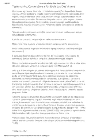 19/02/2017 Convertidos ao Senhor ­ Élder David A. Bednar
https://www.lds.org/general­conference/2012/10/converted­unto­the­lord?lang=por 5/6
Testemunho, Conversão e a Parábola das Dez Virgens
Quero usar agora uma das muitas possíveis interpretações da parábola das dez
virgens, a ™m de destacar a relação existente entre testemunho e conversão. Dez
virgens, cinco prudentes e cinco tolas, levaram consigo suas lâmpadas e foram
encontrar-se com o noivo. Pensem nas lâmpadas usadas pelas virgens como as
lâmpadas do testemunho. As virgens tolas levaram consigo sua lâmpada do
testemunho, mas não levaram azeite. Pensem no azeite como sendo o azeite da
conversão.
“Mas as prudentes levaram azeite [da conversão] em suas vasilhas, com as suas
lâmpadas [de testemunho].
E, tardando o esposo, tosquenejaram todas, e adormeceram.
Mas à meia-noite ouviu-se um clamor: Aí vem o esposo, saí-lhe ao encontro.
Então todas aquelas virgens se levantaram, e prepararam as suas lâmpadas [de
testemunho].
E as loucas disseram às prudentes: Dai-nos do vosso azeite [sim, o azeite de
conversão], porque as nossas lâmpadas [de testemunho] se apagam.
Mas as prudentes responderam, dizendo: Não seja caso que nos falte a nós e a vós,
ide antes aos que o vendem, e comprai-o para vós” (Mateus 25:4–9).
Será que as cinco virgens prudentes foram egoístas e se recusaram a compartilhar,
ou será que estavam explicando corretamente que o azeite da conversão não
podia ser emprestado? Será que a força espiritual resultante da obediência
constante aos mandamentos pode ser concedida a outra pessoa? Será que o
conhecimento obtido pelo estudo diligente das escrituras e pela re∕exão pode ser
transmitido a alguém carente dele? Será que a paz que o evangelho proporciona a
um santo dos últimos dias ™el pode ser transferida a uma pessoa que enfrenta
uma adversidade ou um grande desa™o? A clara resposta para cada uma dessas
perguntas é não.
Tal como as virgens prudentes devidamente salientaram, cada um de nós precisa
“comprar para si mesmo”. Aquelas mulheres inspiradas não descreviam uma
transação comercial, mas, sim, enfatizavam nossa responsabilidade individual de
manter nossa lâmpada do testemunho ardendo e de obter um amplo suprimento
do azeite da conversão. Esse precioso azeite é adquirido uma gota por vez — “linha
sobre linha [e] preceito sobre preceito” (2 Né™ 28:30), com paciência e persistência.
Não há atalhos. Não é possível fazer preparativos de última hora.
“Portanto sede ™éis, orando sempre, mantendo vossas lâmpadas preparadas e
acesas e tendo convosco óleo, para que estejais prontos na vinda do Esposo” (D&C
33:17).
Testemunho
 