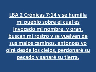 LBA 2 Crónicas 7:14 y se humilla
     mi pueblo sobre el cual es
   invocado mi nombre, y oran,
 buscan mi rostro y se vuelven de
 sus malos caminos, entonces yo
oiré desde los cielos, perdonaré su
     pecado y sanaré su tierra.
 