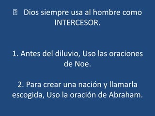 􀀹 Dios siempre usa al hombre como
            INTERCESOR.


1. Antes del diluvio, Uso las oraciones
                de Noe.

 2. Para crear una nación y llamarla
escogida, Uso la oración de Abraham.
 