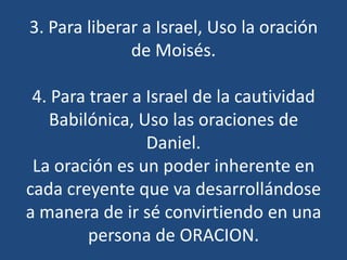 3. Para liberar a Israel, Uso la oración
              de Moisés.

 4. Para traer a Israel de la cautividad
    Babilónica, Uso las oraciones de
                 Daniel.
 La oración es un poder inherente en
cada creyente que va desarrollándose
a manera de ir sé convirtiendo en una
         persona de ORACION.
 