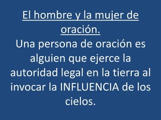 El hombre y la mujer de
           oración.
 Una persona de oración es
     alguien que ejerce la
autoridad legal en la tierra al
invocar la INFLUENCIA de los
            cielos.
 