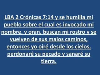 LBA 2 Crónicas 7:14 y se humilla mi
 pueblo sobre el cual es invocado mi
nombre, y oran, buscan mi rostro y se
   vuelven de sus malos caminos,
  entonces yo oiré desde los cielos,
  perdonaré su pecado y sanaré su
               tierra.
 