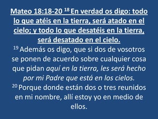 Mateo 18:18-20 18 En verdad os digo: todo
 lo que atéis en la tierra, será atado en el
 cielo; y todo lo que desatéis en la tierra,
          será desatado en el cielo.
19 Además os digo, que si dos de vosotros

se ponen de acuerdo sobre cualquier cosa
que pidan aquí en la tierra, les será hecho
    por mi Padre que está en los cielos.
20 Porque donde están dos o tres reunidos

  en mi nombre, allí estoy yo en medio de
                    ellos.
 