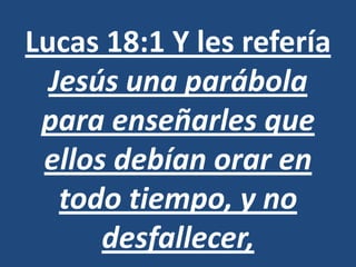 Lucas 18:1 Y les refería
  Jesús una parábola
 para enseñarles que
 ellos debían orar en
   todo tiempo, y no
      desfallecer,
 
