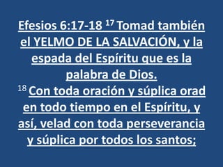 Efesios 6:17-18 17 Tomad también
 el YELMO DE LA SALVACIÓN, y la
   espada del Espíritu que es la
         palabra de Dios.
18 Con toda oración y súplica orad

 en todo tiempo en el Espíritu, y
así, velad con toda perseverancia
  y súplica por todos los santos;
 