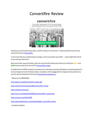 Convertifire Review
Shouldyoucouldincrease yoursales,a512% Increase inconversions-- whatwouldthatmeanforyou
and yourbusiness? Convertifire
In the eventthatyoucouldbuildyourchanges,as far as possible upto512% — what mightthat intend
to youand your business?
Way more leads,waymore deals,anda ton more benefitsobviously!Accesstosimilar(but higherand
additional accurate) with ConvertifireConvertifire review
A modestbunchof BETA analyzersandadvertisershave beencovertlyutilizingthiscontrastingoptionto
costlyarrangementslike Clicktale,Hotjar,Inspectlet,andCrazyEgg(whichenergize tothousandsevery
yearfor splitandbotchedinformation)Convertifire review bonus
- Workson ALL BROWSERS
http://pdfsr.com/pdf/convertifire-review.pdf
https://storify.com/soantung1985/convertifire-review
https://tackk.com/njzuhs
http://issuu.com/thanhlocads09/docs/convertifire_review.docx
https://vimeo.com/195174108
http://www.dailymotion.com/video/x54yg4c_convertifire-review
- Complex Analytics
 