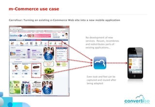 m-Commerce use case

Carrefour: Turning an existing e-Commerce Web site into a new mobile application




                                                       No development of new
                                                       services. Reuses, recombines
                                                       and redistributes parts of
                                                       existing applications…




                                                        Even look and feel can be
                                                        captured and reused after
                                                        being adapted
 