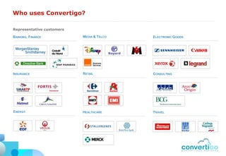 Who uses Convertigo?

Representative customers

BANKING, FINANCE           MEDIA & TELCO   ELECTRONIC GOODS




INSURANCE                  RETAIL          CONSULTING




ENERGY                     HEALTHCARE      TRAVEL
 