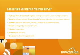 Convertigo Enterprise Mashup Server

 Captures, filters, transforms & exposes existing business data, process and presentation

 Combines relevant business data and connect business processes into enterprise mashups

 Publishes enterprise mashups in both the Cloud and in on-premises servers

 Reduces backlog and pressure on IT teams

 Enforces IT governance

 Increases user efficiency

 Generates new business opportunities
 