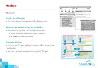 Mashup

What is it?


Portal = Set of Portlets
 Portlet = Visual Component displaying data

Mashup = Network of connected mashables
 Mashable = Service or Visual Component
       Data, behavior and Presentation (option)
       + Links to other mashables

Enterprise Mashup
 Enterprise Widget: widget connected to enterprise
 resources
 Mashup with at least one Enterprise Widget
 