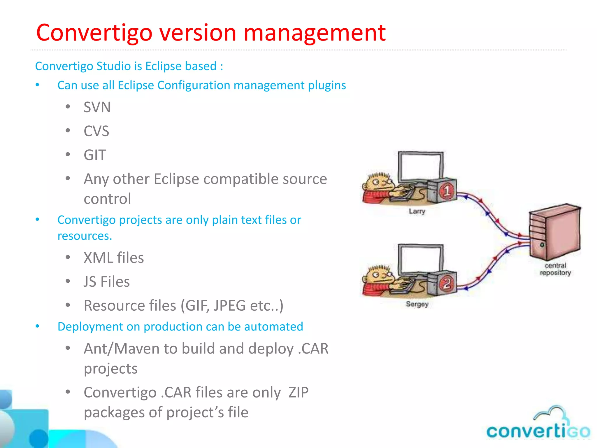 Convertigo Templating Framework (CTF)
Gives to JQuery and JQuery Mobile the MVC dimension :
• MVC Model
   • Model is Convertigo “Sequences / Transactions”
   • View is JQuery Mobile HTML 5 display renderer
   • Controller is Convertigo’s Screen flow routing table.
• Convertigo Templating engine
   • No JavaScript needed to fill data in JQuery displays
   • Calls Convertigo Sequences / transaction
     automatically
   • Builds lists by automatically iterating on collections
   • Totally separates Graphic design work and
     development work  better team collaboration
   •  80% savings on code and time
 