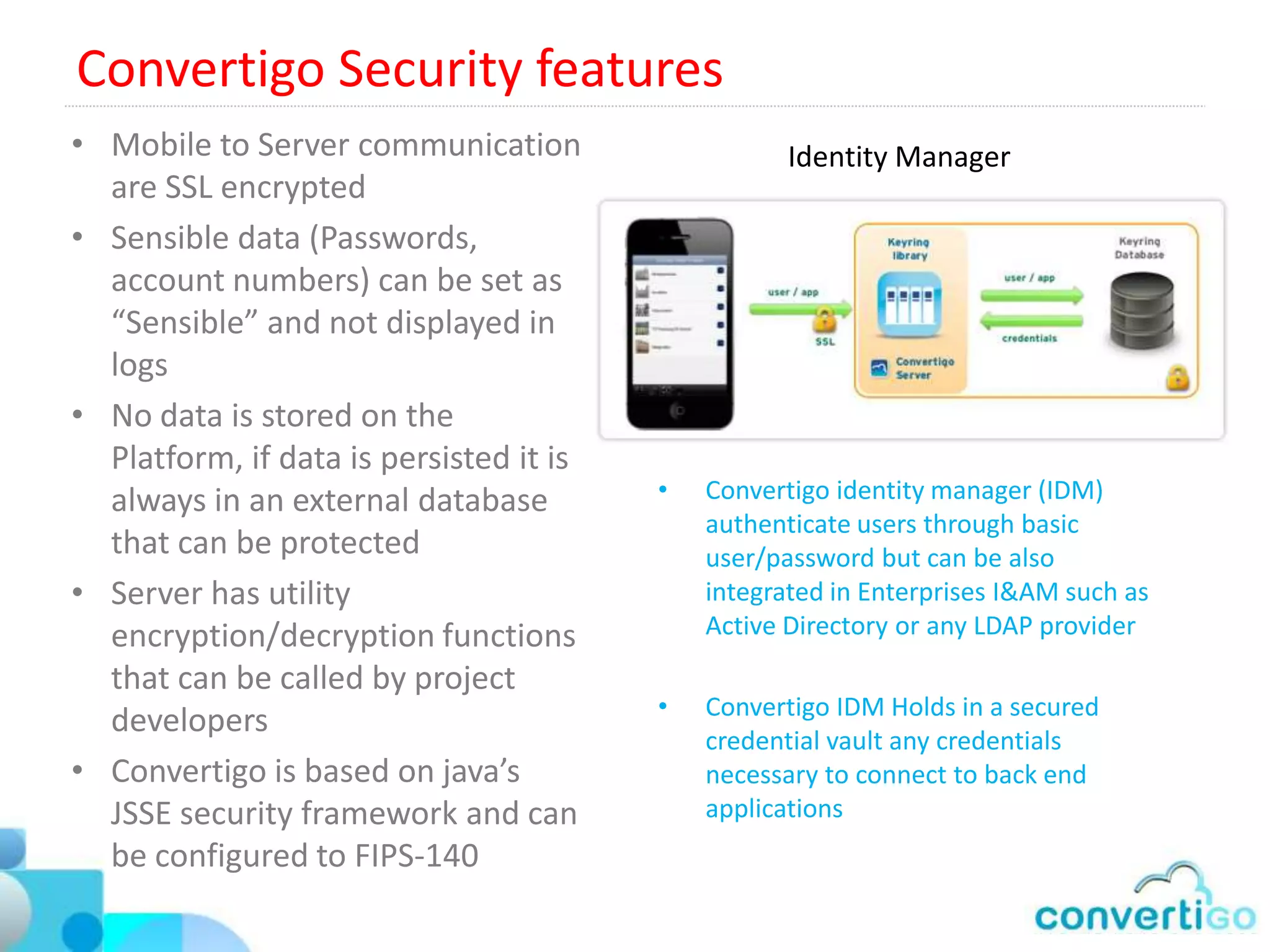 Convertigo Performances
• Based on Usage assumptions in B2B or B2E:
   • A mobile user interacts with the server
      every 10s
   • Ratio of Potential users versus connected
      users 1/10
• A 4 core CPU Convertigo server performs :
   • 8 Transactions/s for HTML Web
      Connector
   • 40 Transactions/s for Mainframe
      Connectors
   • 50 Transactions/s for SQL and Web
      service Connectors
• For a mobile end user perspective :
   • HTML: 8 * 10 * 10 = 800 users
   • Mainframe = 40 * 10 * 10 = 4 000 users
   • SQL/Web service = 50* 10* 10 = 5 000
      users
 