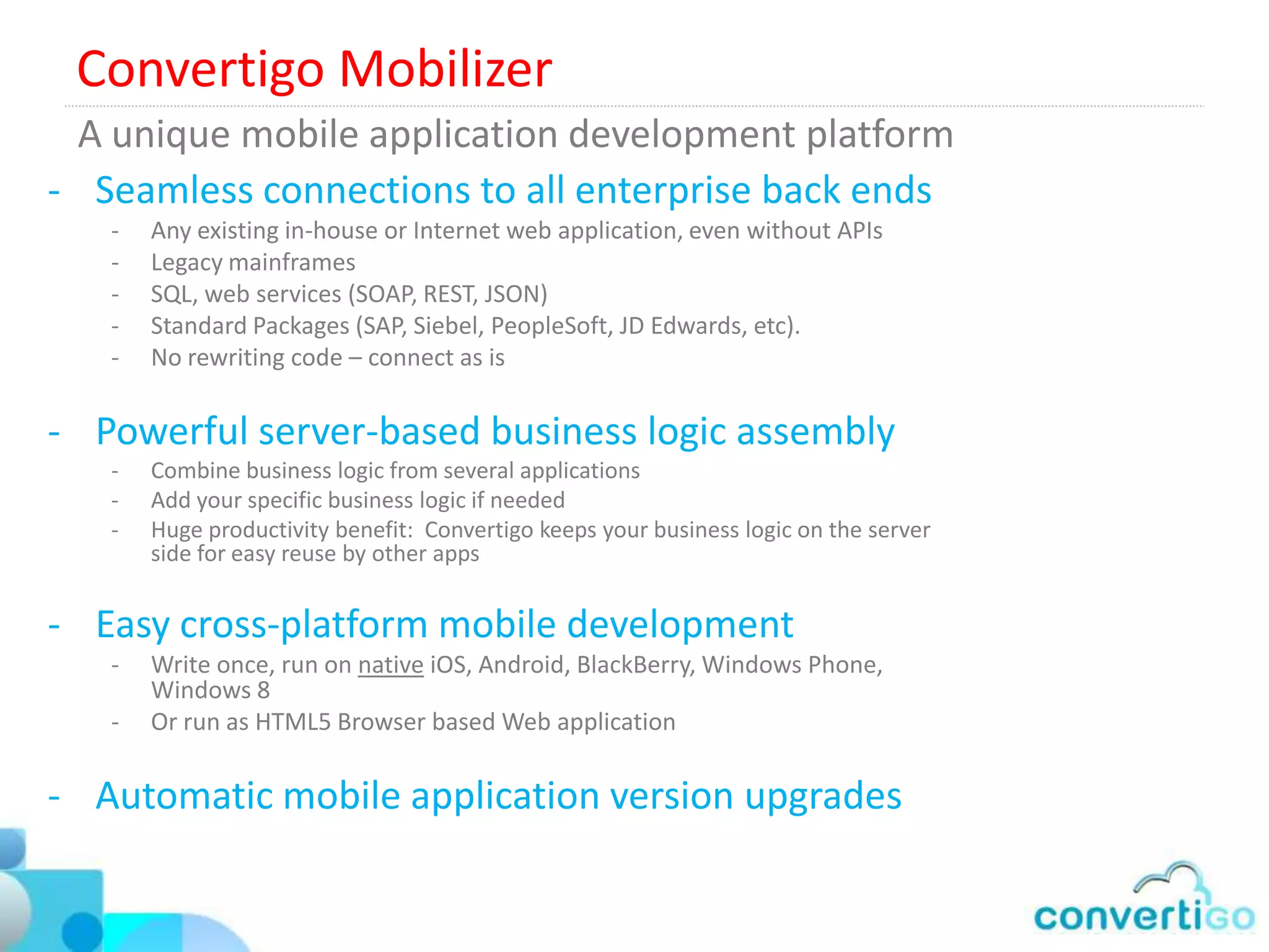 The mobile Middleware, cloud or on premises
Convertigo On Premises installation in the DMZ            DMZ




                                                        Convertigo
                                                          MEAP

                             SSL




Convertigo On the Cloud        Convertigo Cloud
                                                           DMZ




                                                         Convertigo
                                                        SSL gateway

                  SSL                             SSL
 