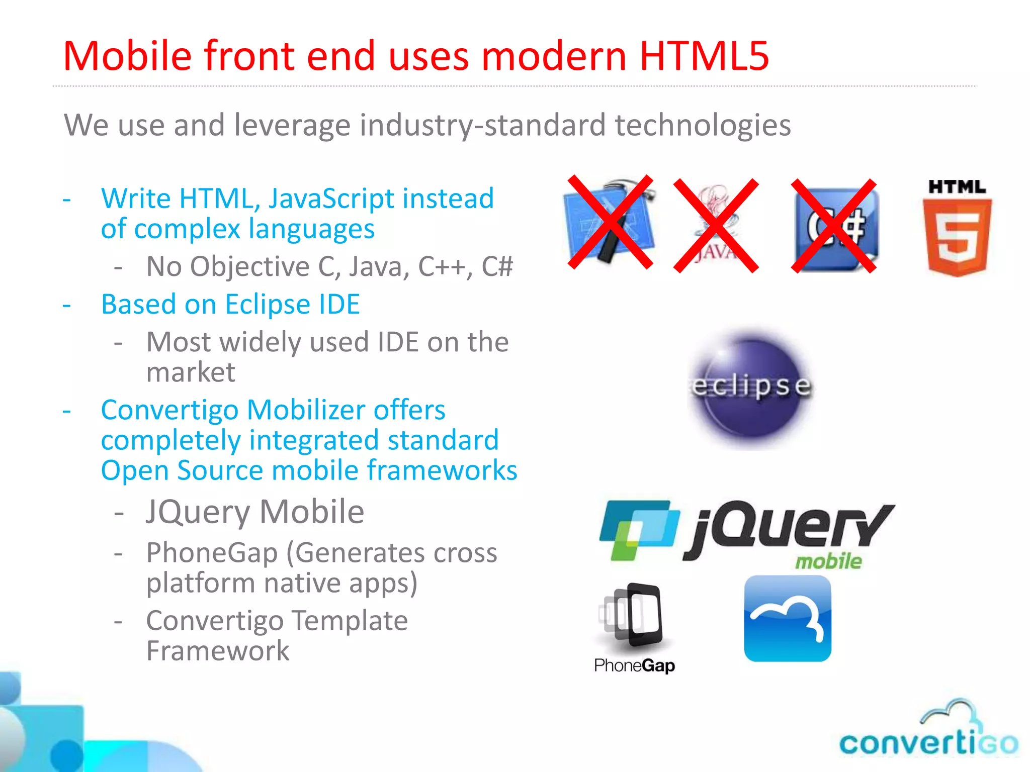 Convertigo’s Unique Non intrusive connectors (EE edition)

Mainframe technology connectors
• IBM AS/400, iSeries, i5: 5250 connectors
• IBM z/OS: 3270 and CICS Connectors
• BULL GCOS: 7107 Connectors
• UNIX: VTxxx Connectors

Web HTML Connector
• Read and Writes to any existing web based
  application
• Works by parsing and executing HTML +
  JavaScript + Ajax
• Compatible with any Web Framework
  (ASP, ASP.NET, JSP, JSF, Struts, JQuery
  ExtJS, Dojo, YUI, Sencha, any other…
 
