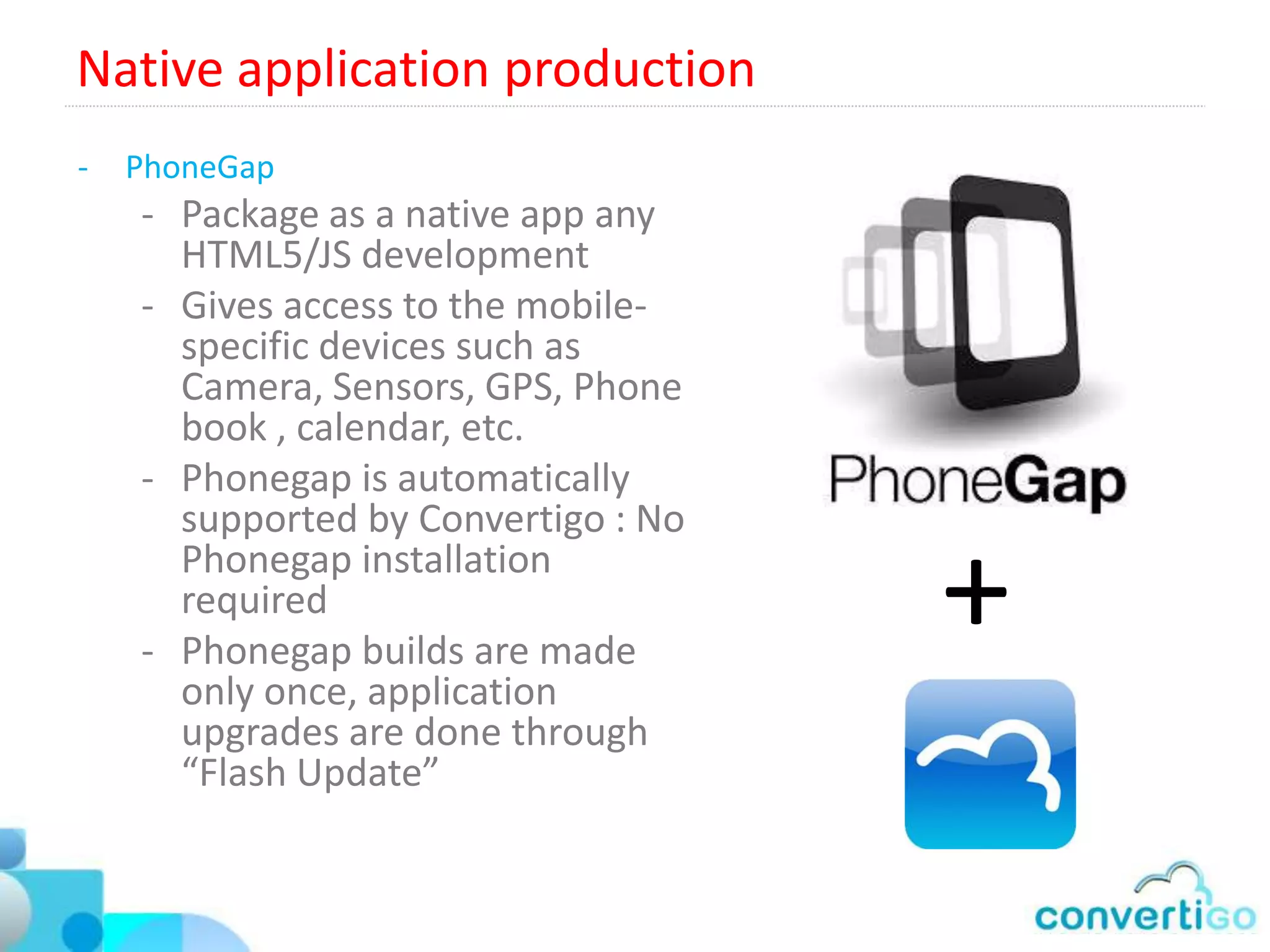 Server based business logic and process orchestration
Convertigo Sequencer
  • Runs the server side business     • Step1
                                                     Call WS
                                                               • Step3
    logic                                          • Step2
  • No complex coding, works by         Call SQL                 Call Web

    adding steps objects to an
    execution tree.
  • Automatically exposed as
    SOAP/REST/JSON web services
  • Handles execution flows,
    Iterations, data constructions,
    file I/O…
  • Mashes several data sources to
    one unique end point
  • Features serial or parallel
    execution flows.
  • Can use a special “Sequence JS”
    object able to execute any
    complex business logic coded in
    JavaScript
 