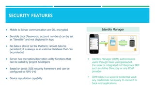 SECURITY FEATURES
 Mobile to Server communication are SSL encrypted
 Sensible data (Passwords, account numbers) can be set
as “Sensible” and not displayed in logs
 No data is stored on the Platform; should data be
persistent, it is always in an external database that can
be protected
 Server has encryption/decryption utility functions that
can be called by project developers
 Based on java’s JSSE security framework and can be
configured to FIPS-140
 Device repudiation capability
 Identity Manager (IDM) authenticates
users through basic user/password.
Can also be integrated in Enterprises IAM
such as Active Directory or any LDAP
provider
 IDM holds in a secured credential vault
any credentials necessary to connect to
back end applications
Identity Manager
 