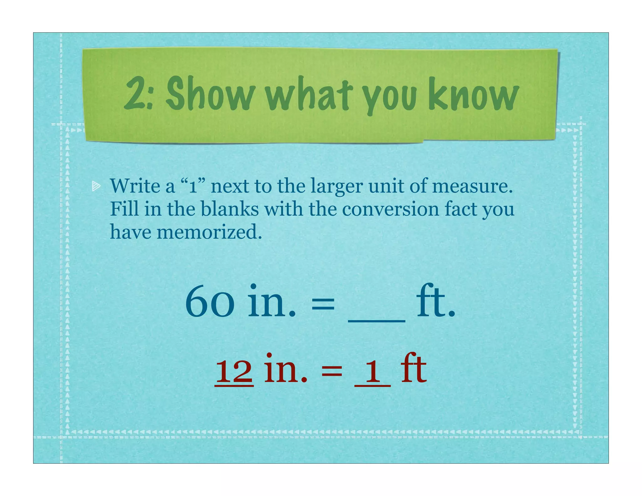 2: Show what you know

Write a “1” next to the larger unit of measure.
Fill in the blanks with the conversion fact you
have memorized.


        60 in. = __ ft.
            12 in. = 1 ft
 