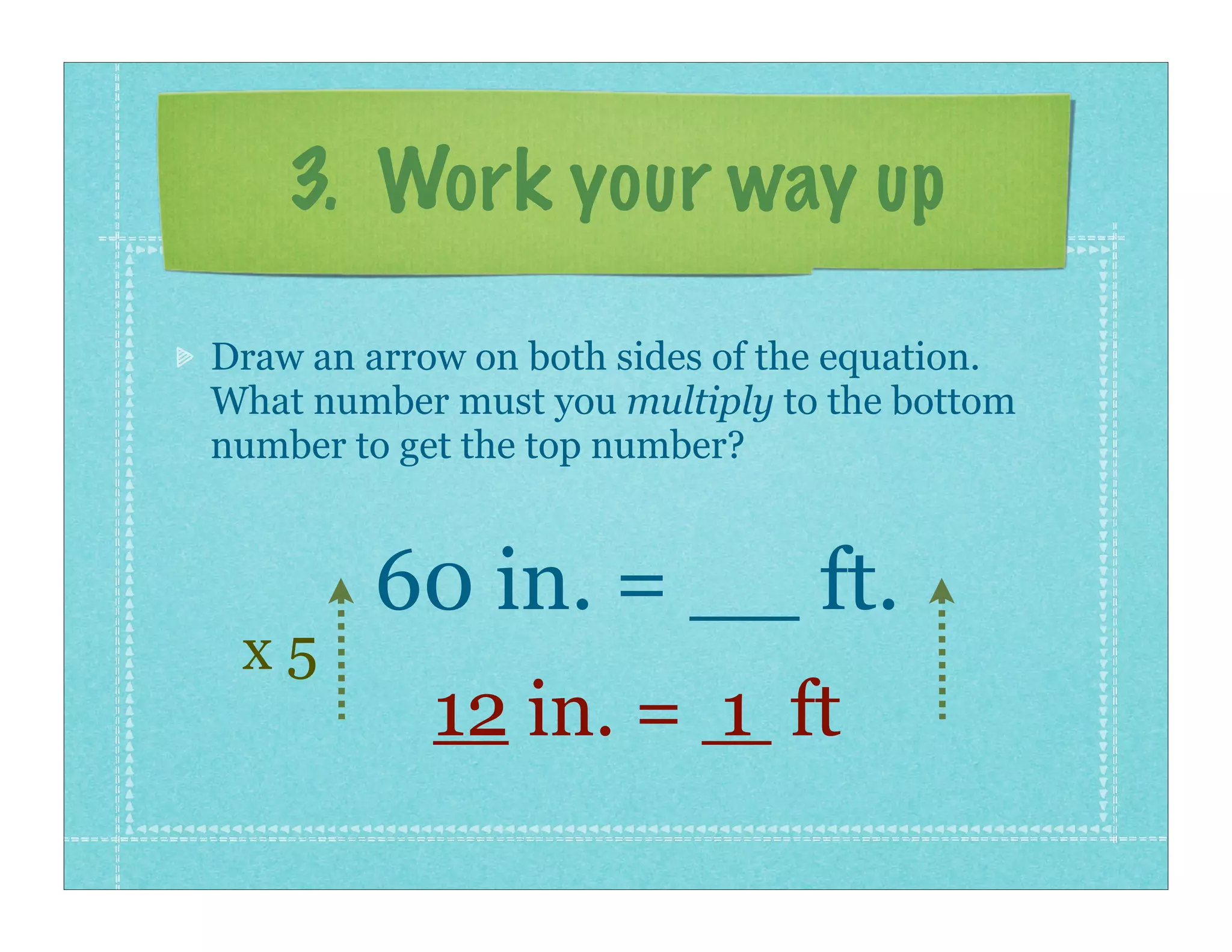 3. Work your way up

Draw an arrow on both sides of the equation.
What number must you multiply to the bottom
number to get the top number?


        60 in. = __ ft.
 x5
            12 in. = 1 ft
 