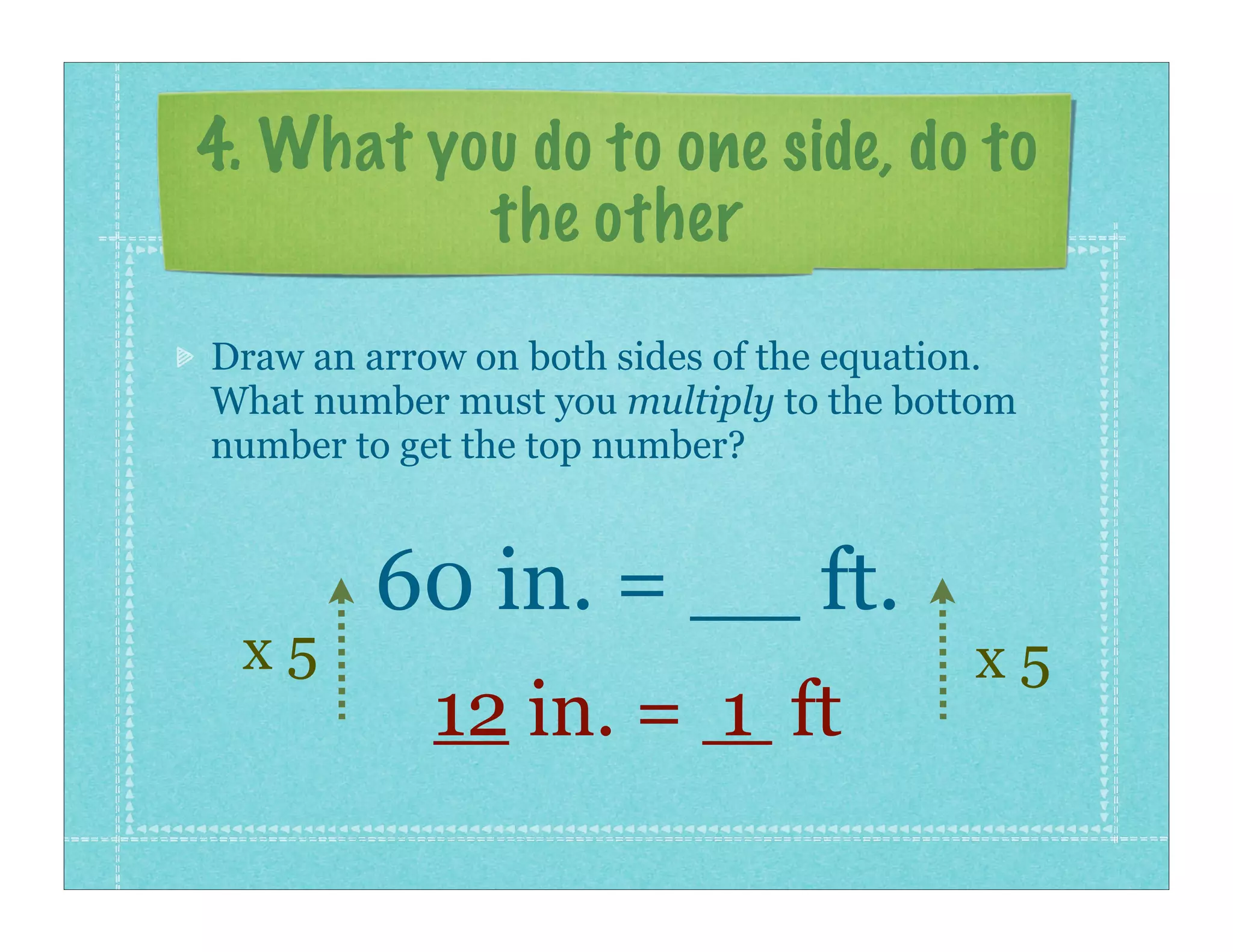 4. What you do to one side, do to
          the other
Draw an arrow on both sides of the equation.
What number must you multiply to the bottom
number to get the top number?


        60 in. = __ ft.
 x5                                      x5
            12 in. = 1 ft
 