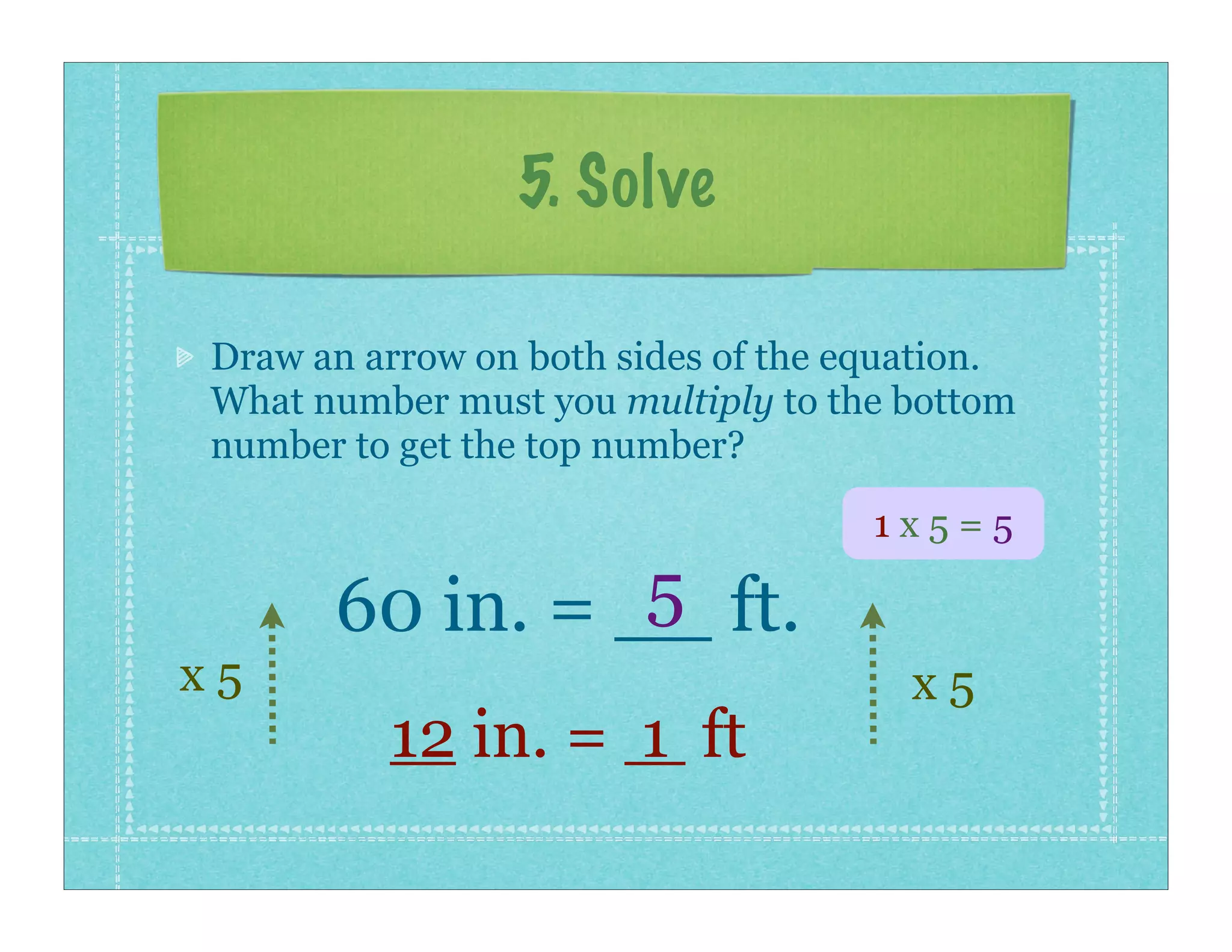 5. Solve

Draw an arrow on both sides of the equation.
What number must you multiply to the bottom
number to get the top number?

                                    1x5=5
                5
      60 in. = __ ft.
x5                                    x5
         12 in. = 1 ft
 