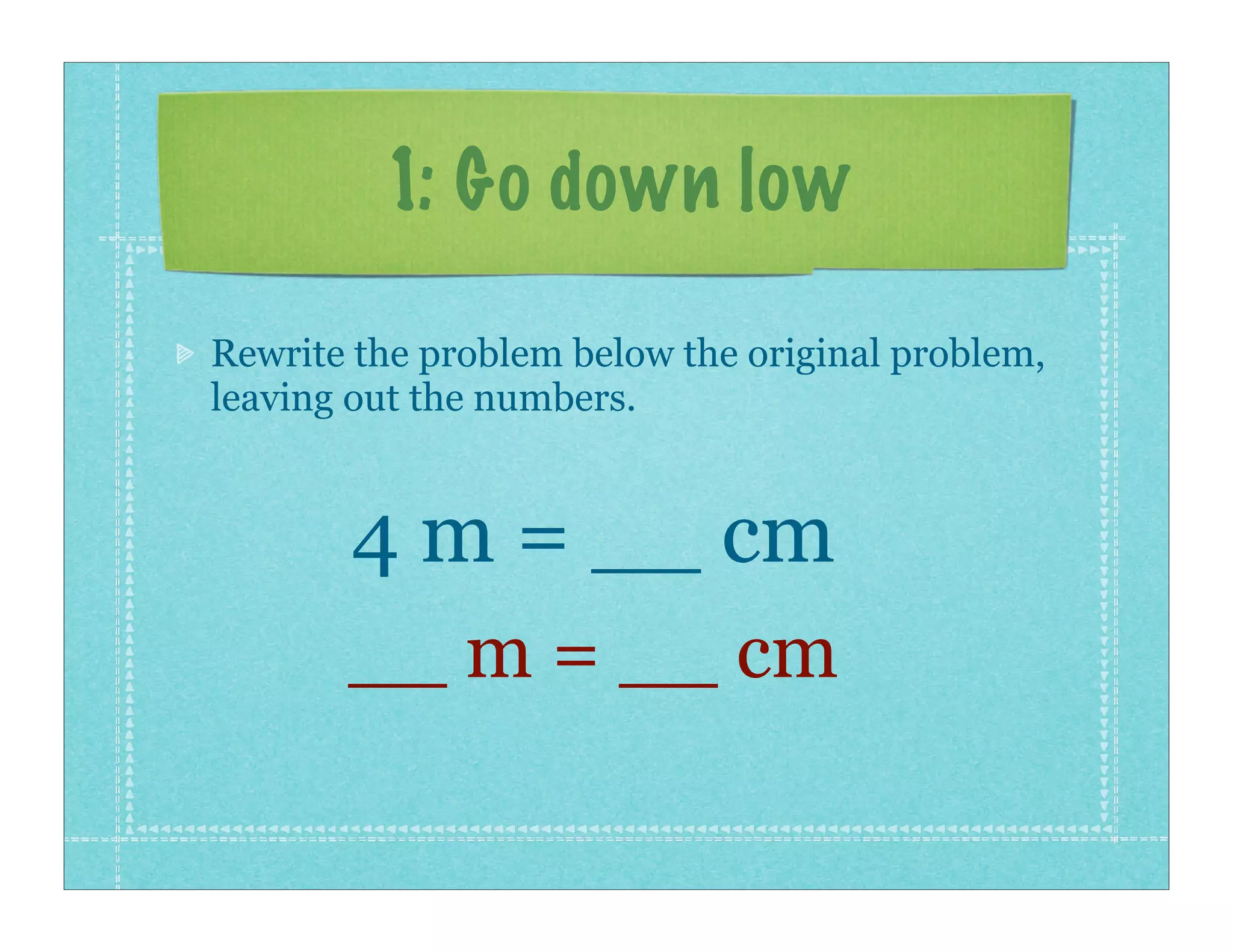 1: Go down low

Rewrite the problem below the original problem,
leaving out the numbers.


       4 m = __ cm
       __ m = __ cm
 