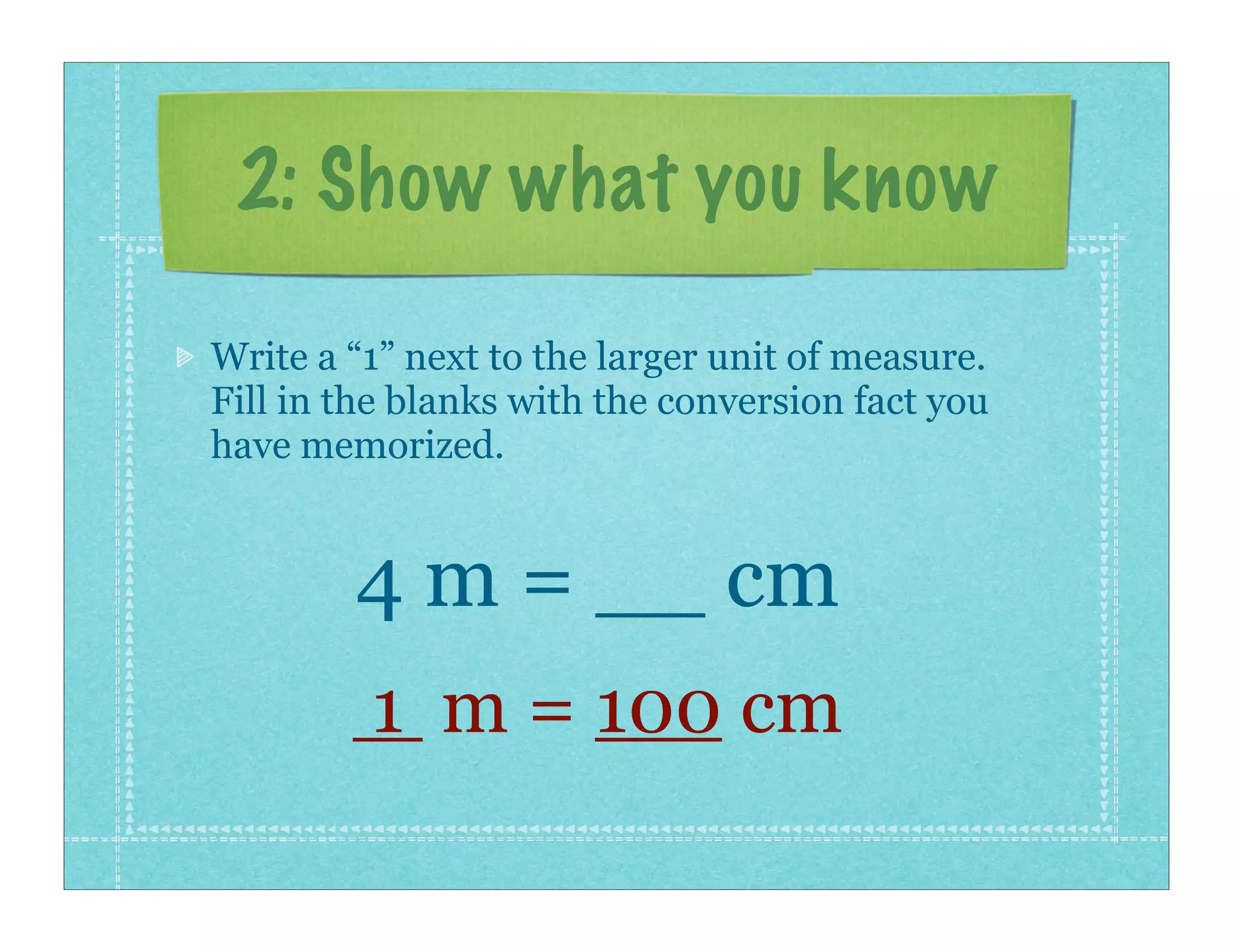 2: Show what you know

Write a “1” next to the larger unit of measure.
Fill in the blanks with the conversion fact you
have memorized.


        4 m = __ cm
         1 m = 100 cm
 