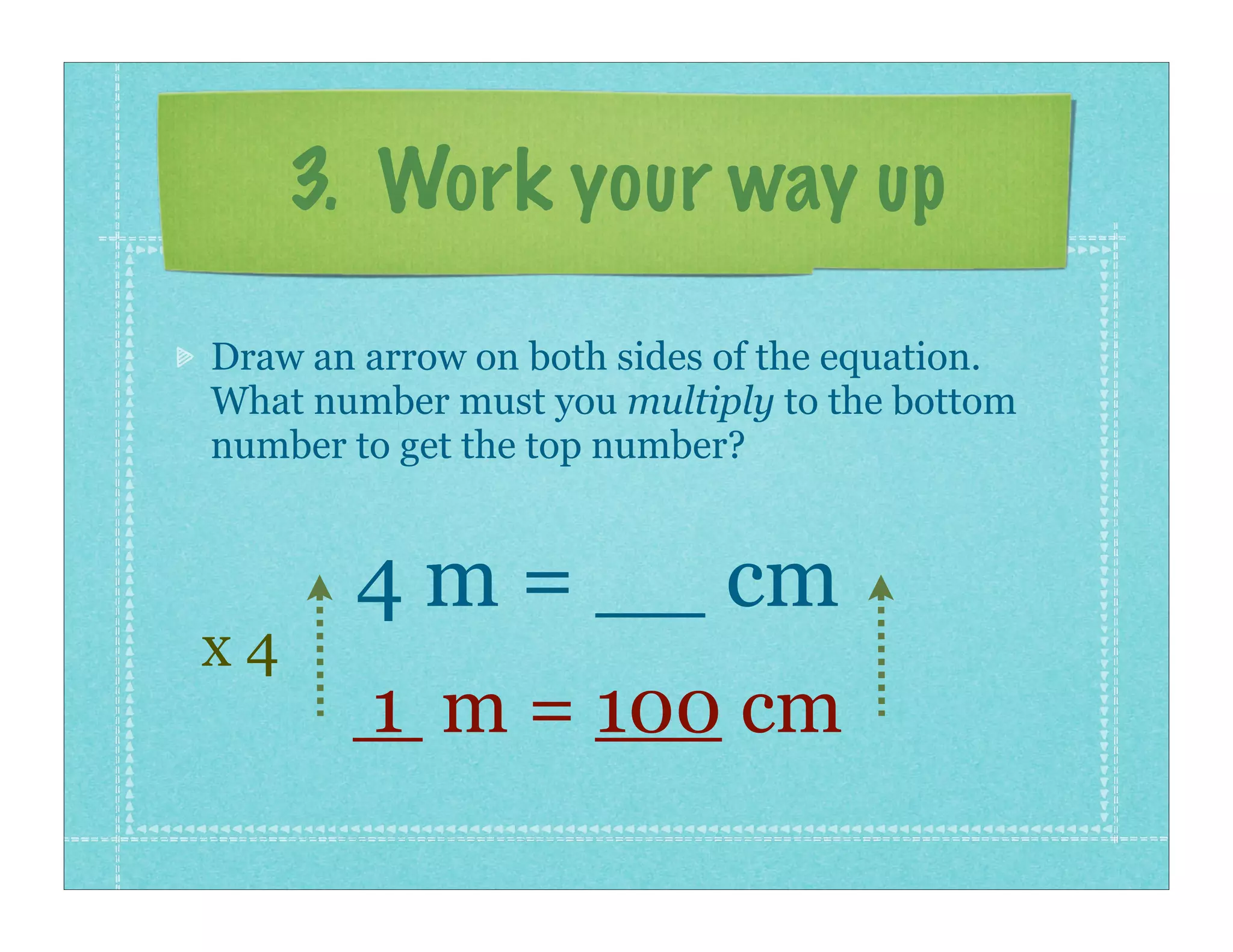 3. Work your way up

Draw an arrow on both sides of the equation.
What number must you multiply to the bottom
number to get the top number?


       4 m = __ cm
x4
        1 m = 100 cm
 